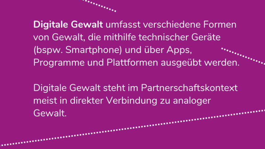 Digitale Gewalt umfasst verschiedene Formen von Gewalt, die mithilfe technischer Geräte (bspw. Smartphone) und über Apps, Programme und Plattformen ausgeübt werden. Digitale Gewalt steht im Partnerschaftskontext meist in direkter Verbindung zu analoger Gewalt.