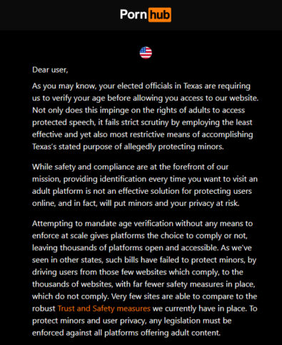 Warnung von Pornhub mit der Aufschrift: "Dear user, As you may know, your elected officials in Texas are requiring us to verify your age before allowing you access to our website. Not only does this impinge on the rights of adults to access protected speech, it fails strict scrutiny by employing the least effective and yet also most restrictive means of accomplishing Texas's stated purpose of allegedly protecting minors. While safety and compliance are at the forefront of our mission, providing identification every time you want to visit an adult platform is not an effective solution for protecting users online, and in fact, will put minors and your privacy at risk. Attempting to mandate age verification without any means to enforce at scale gives platforms the choice to comply or not, leaving thousands of platforms open and accessible. As we've seen in other states, such bills have failed to protect minors, by driving users from those few websites which comply, to the thousands of websites, with far fewer safety measures in place, which do not comply. Very few sites are able to compare to the robust Trust and Safety measures we currently have in place. To protect minors and user privacy, any legislation must be enforced against all platforms offering adult content."