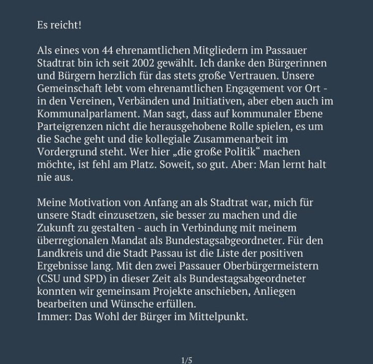 Es reicht! Als eines von 44 ehrenamtlichen Mitgliedern im Passauer Stadtrat bin ich seit 2002 gewählt. Ich danke den Bürgerinnen und Bürgern herzlich für das stets großse Vertrauen. Unsere Gemeinschaft lebt vom ehrenamtlichen Engagement vor Ort - in den Vereinen, Verbänden und Initiativen, aber eben auch im Kommunalparlament. Man sagt, dass auf kommunaler Ebene Parteigrenzen nicht die herausgehobene Rolle spielen, es um die Sache geht und die kollegiale Zusammenarbeit im Vordergrund steht. Wer hier „die große Politik" machen möchte, ist fehl am Platz. Soweit, so gut. Aber: Man lernt halt nie aus. Meine Motivation von Anfang an als Stadtrat war, mich für unsere Stadt einzusetzen, sie besser zu machen und die Zukunft zu gestalten - auch in Verbindung mit meinem überregionalen Mandat als Bundestagsabgeordneter. Für den Landkreis und die Stadt Passau ist die Liste der positiven Ergebnisse lang. Mit den zwei Passauer Oberbürgermeistern (CSU und SPD) in dieser Zeit als Bundestagsabgeordneter konnten wir gemeinsam Projekte anschieben, Anliegen bearbeiten und Wünsche erfüllen. Immer: Das Wohl der Bürger im Mittelpunkt.