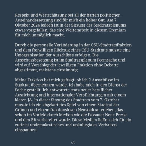 Respekt und Wertschätzung bei all der harten politischen Auseinandersetzung sind für mich ein hohes Gut. Am 7. Oktober 2024 jedoch ist in der Sitzung des Stadtratsplenums etwas vorgefallen, das eine Weiterarbeit in diesem Gremium für mich unmöglich macht. Durch die personelle Veränderung in der CSU-Stadtratsfraktion und dem freiwilligen Rückzug eines CSU-Stadtrats musste eine Umorganisation der Ausschüsse erfolgen. Die Ausschussbesetzung ist im Stadtratsplenum Formsache und wird auf Vorschlag der jeweiligen Fraktion ohne Debatte abgestimmt, meistens einstimmig. Meine Fraktion hat mich gefragt, ob ich 2 Ausschüsse im Stadtrat übernehmen würde. Ich habe mich in den Dienst der Sache gestellt. Ich antwortete trotz neuer beruflicher Ausrichtung und internationaler Verpflichtungen mit einem klaren JA. In dieser Sitzung des Stadtrats vom 7. Oktober musste ich ein abgekartetes Spiel von einem Stadtrat der Grünen und einem fraktionslosen Neustadtrat erleben, das schon im Vorfeld durch Medien wie die Passauer Neue Presse und den BR vorbereitet wurde. Diese Medien ließen sich für ein zutiefst undemokratisches und unkollegiales Verhalten einspannen. 2/5