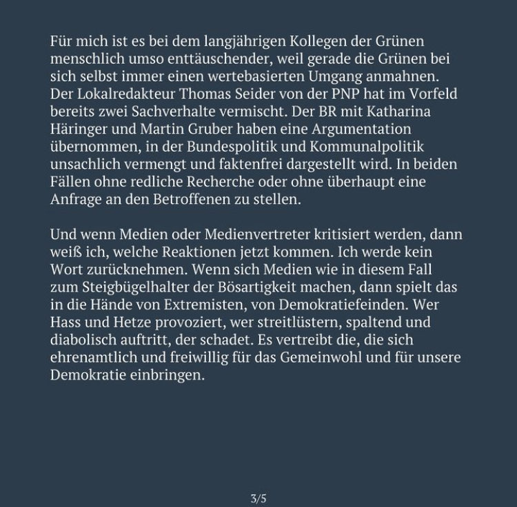 Für mich ist es bei dem langjährigen Kollegen der Grünen menschlich umso enttäuschender, weil gerade die Grünen bei sich selbst immer einen wertebasierten Umgang anmahnen. Der Lokalredakteur Thomas Seider von der PNP hat im Vorfeld bereits zwei Sachverhalte vermischt. Der BR mit Katharina Häringer und Martin Gruber haben eine Argumentation übernommen, in der Bundespolitik und Kommunalpolitik unsachlich vermengt und faktenfrei dargestellt wird. In beiden Fällen ohne redliche Recherche oder ohne überhaupt eine Anfrage an den Betroffenen zu stellen. Und wenn Medien oder Medienvertreter kritisiert werden, dann weiß ich, welche Reaktionen jetzt kommen. Ich werde kein Wort zurücknehmen. Wenn sich Medien wie in diesem Fall zum Steigbügelhalter der Bösartigkeit machen, dann spielt das in die Hände von Extremisten, von Demokratiefeinden. Wer Hass und Hetze provoziert, wer streitlüstern, spaltend und diabolisch auftritt, der schadet. Es vertreibt die, die sich ehrenamtlich und freiwillig für das Gemeinwohl und für unsere Demokratie einbringen.