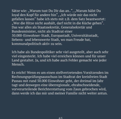 Sätze wie: „Warum tust Du Dir das an..", „Warum hälst Du loyal den Kopf für andere hin", „Ich würde mir das nicht gefallen lassen" habe ich stets mit z.B. dem Satz beantwortet: „Wer die Hitze nicht aushält, darf nicht in die Küche gehen" Das war alles als Staatssekretär, Generalsekretär und Bundesminister, nicht als Stadtrat einer 50.000-Einwohner-Stadt, Europastadt, Universitätsstadt, liebens- und lebenswerte Stadt, wo man Freude hat, kommunalpolitisch aktiv zu sein. Ich habe als Bundespolitiker sehr viel ausgeteilt, aber auch sehr viel eingesteckt. Ich habe viel erreichen können und für unser Land gestaltet. Ja, und ich habe auch Fehler gemacht wie jeder Mensch. Es reicht! Wenn es um einen stellvertretenden Vorsitzenden im Rechnungsprüfungsausschuss im Stadtrat der kreisfreien Stadt Passau mit rund 50.000 Einwohner geht, der dreimal im Jahr tagt und deswegen eine überregionale, ehrabschneidende, vorverurteilende Berichterstattung vom Zaun gebrochen wird, dann werde ich das mir und meiner Familie nicht weiter antun.