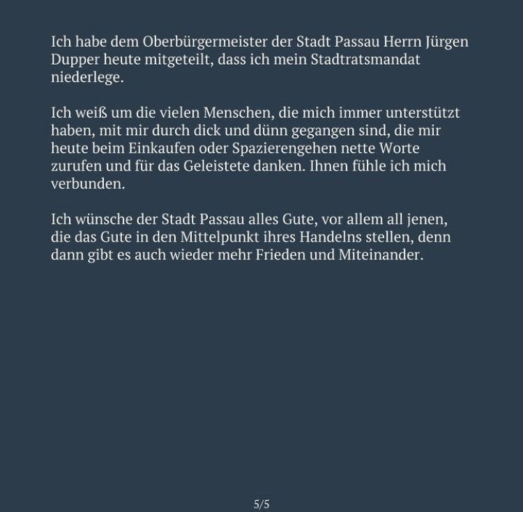 Ich habe dem Oberbürgermeister der Stadt Passau Herrn Jürgen Dupper heute mitgeteilt, dass ich mein Stadtratsmandat niederlege. Ich weiß um die vielen Menschen, die mich immer unterstützt haben, mit mir durch dick und dünn gegangen sind, die mir heute beim Einkaufen oder Spazierengehen nette Worte zurufen und für das Geleistete danken. Ihnen fühle ich mich verbunden. Ich wünsche der Stadt Passau alles Gute, vor allem all jenen, die das Gute in den Mittelpunkt ihres Handelns stellen, denn dann gibt es auch wieder mehr Frieden und Miteinander.