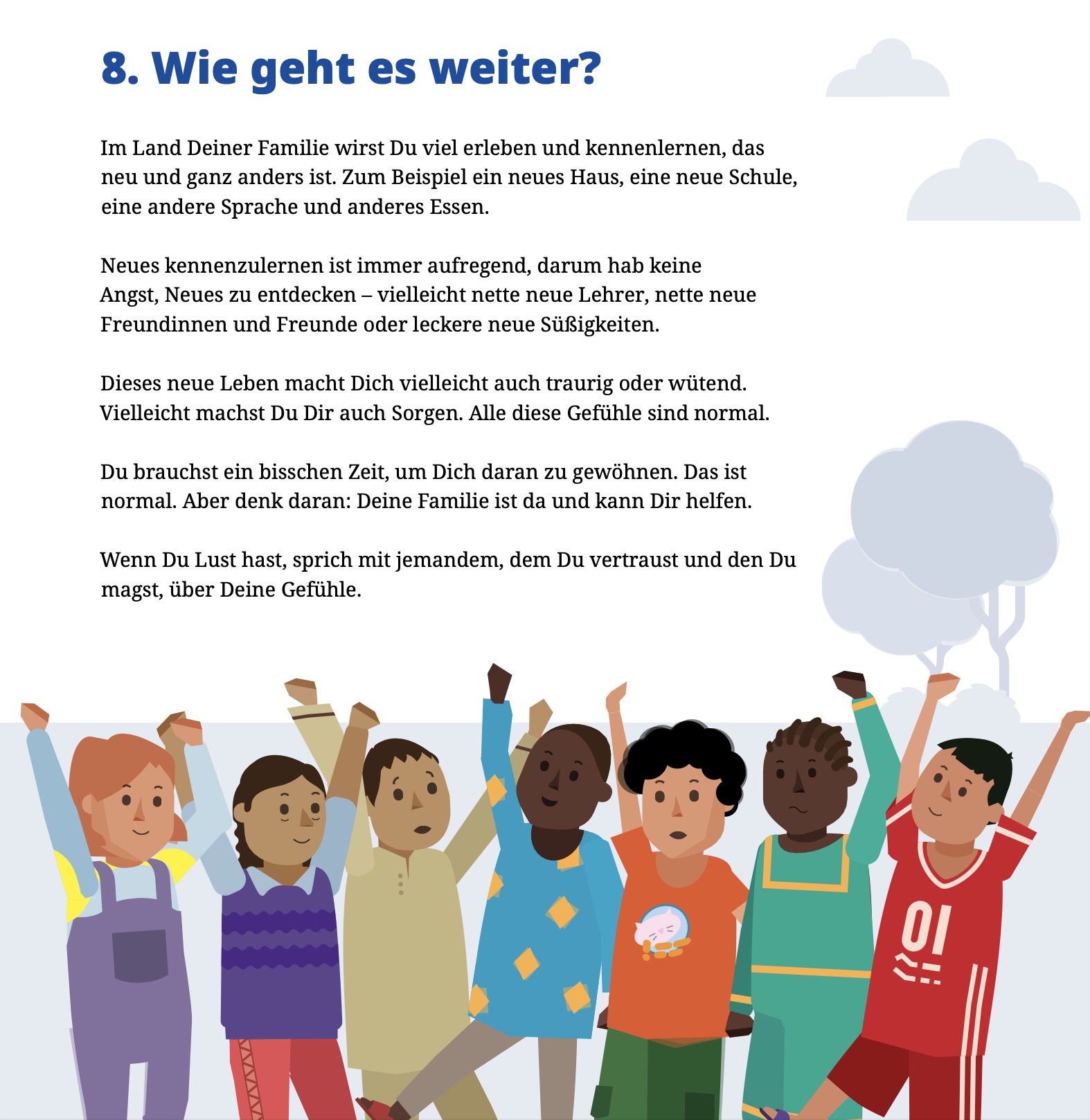 Text der Broschüre: "Im Land Deiner Familie wirst Du viel erleben und kennenlernen, das neu und ganz anders ist. Zum Beispiel ein neues Haus, eine neue Schule, eine andere Sprache und anderes Essen. Neues kennenzulernen ist immer aufregend, darum hab keine Angst, Neues zu entdecken - vielleicht nette neue Lehrer, nette neue Freundinnen und Freunde oder leckere neue Suisigkeiten. Dieses neue Leben macht Dich vielleicht auch traurig oder wütend. Vielleicht machst Du Dir auch Sorgen. Alle diese Gefühle sind normal. Du brauchst ein bisschen Zeit, um Dich daran zu gewöhnen. Das ist normal. Aber denk daran: Deine Familie ist da und kann Dir helfen. Wenn Du Lust hast, sprich mit jemandem, dem Du vertraust und den Du magst, über Deine Gefühle."