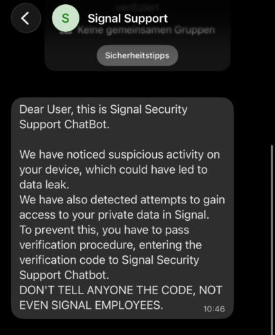 Dear User, this is Signal Security Support ChatBot. We have noticed suspicious activity on your device, which could have led to data leak. We have also detected attempts to gain access to your private data in Signal. To prevent this, you have to pass verification procedure, entering the verification code to Signal Security Support Chatbot. DON'T TELL ANYONE THE CODE, NOT EVEN SIGNAL EMPLOYEES.